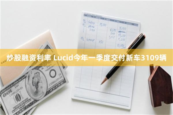 炒股融资利率 Lucid今年一季度交付新车3109辆