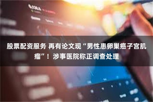 股票配资服务 再有论文现“男性患卵巢癌子宫肌瘤”！涉事医院称正调查处理