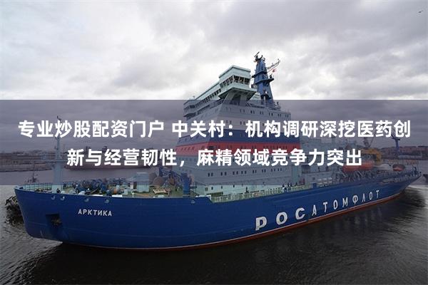 专业炒股配资门户 中关村：机构调研深挖医药创新与经营韧性，麻精领域竞争力突出